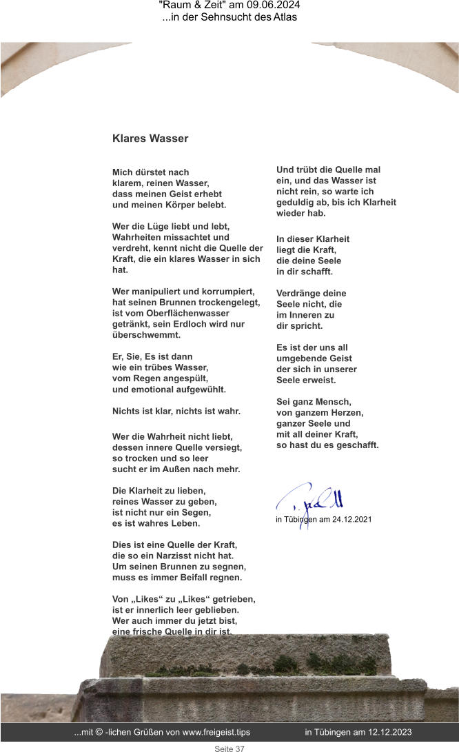 "Raum & Zeit" am 09.06.2024 ...in der Sehnsucht des Atlas Seite 37 Klares Wasser   Mich dürstet nach  klarem, reinen Wasser,  dass meinen Geist erhebt  und meinen Körper belebt.  Wer die Lüge liebt und lebt, Wahrheiten missachtet und verdreht, kennt nicht die Quelle der Kraft, die ein klares Wasser in sich hat.  Wer manipuliert und korrumpiert, hat seinen Brunnen trockengelegt, ist vom Oberflächenwasser getränkt, sein Erdloch wird nur überschwemmt.  Er, Sie, Es ist dann  wie ein trübes Wasser,  vom Regen angespült, und emotional aufgewühlt.  Nichts ist klar, nichts ist wahr. Wer die Wahrheit nicht liebt,  dessen innere Quelle versiegt,  so trocken und so leer  sucht er im Außen nach mehr.  Die Klarheit zu lieben,  reines Wasser zu geben,  ist nicht nur ein Segen,  es ist wahres Leben.  Dies ist eine Quelle der Kraft,  die so ein Narzisst nicht hat.  Um seinen Brunnen zu segnen,  muss es immer Beifall regnen.  Von „Likes“ zu „Likes“ getrieben, ist er innerlich leer geblieben. Wer auch immer du jetzt bist, eine frische Quelle in dir ist. Und trübt die Quelle mal ein, und das Wasser ist nicht rein, so warte ich geduldig ab, bis ich Klarheit wieder hab.  In dieser Klarheit  liegt die Kraft,  die deine Seele  in dir schafft.  Verdränge deine  Seele nicht, die  im Inneren zu  dir spricht.  Es ist der uns all  umgebende Geist  der sich in unserer  Seele erweist.  Sei ganz Mensch,  von ganzem Herzen,  ganzer Seele und  mit all deiner Kraft, so hast du es geschafft. in Tübingen am 24.12.2021 ...mit © -lichen Grüßen von www.freigeist.tips  in Tübingen am 12.12.2023