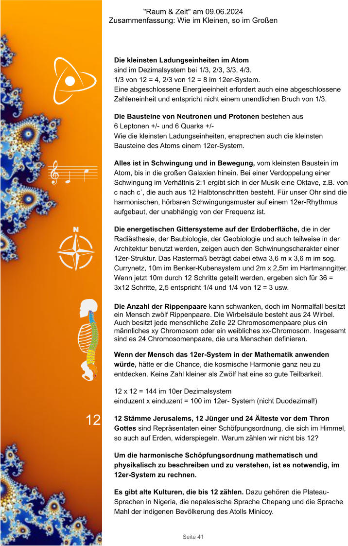 "Raum & Zeit" am 09.06.2024 Zusammenfassung: Wie im Kleinen, so im Großen Seite 41 Die kleinsten Ladungseinheiten im Atom  sind im Dezimalsystem bei 1/3, 2/3, 3/3, 4/3.  1/3 von 12 = 4, 2/3 von 12 = 8 im 12er-System. Eine abgeschlossene Energieeinheit erfordert auch eine abgeschlossene Zahleneinheit und entspricht nicht einem unendlichen Bruch von 1/3. Die Bausteine von Neutronen und Protonen bestehen aus  6 Leptonen +/- und 6 Quarks +/- Wie die kleinsten Ladungseinheiten, ensprechen auch die kleinsten Bausteine des Atoms einem 12er-System. Alles ist in Schwingung und in Bewegung, vom kleinsten Baustein im Atom, bis in die großen Galaxien hinein. Bei einer Verdoppelung einer Schwingung im Verhältnis 2:1 ergibt sich in der Musik eine Oktave, z.B. von c nach c´, die auch aus 12 Halbtonschritten besteht. Für unser Ohr sind die harmonischen, hörbaren Schwingungsmuster auf einem 12er-Rhythmus aufgebaut, der unabhängig von der Frequenz ist. Die energetischen Gittersysteme auf der Erdoberfläche, die in der Radiästhesie, der Baubiologie, der Geobiologie und auch teilweise in der Architektur benutzt werden, zeigen auch den Schwinungscharakter einer 12er-Struktur. Das Rastermaß beträgt dabei etwa 3,6 m x 3,6 m im sog. Currynetz, 10m im Benker-Kubensystem und 2m x 2,5m im Hartmanngitter. Wenn jetzt 10m durch 12 Schritte geteilt werden, ergeben sich für 36 = 3x12 Schritte, 2,5 entspricht 1/4 und 1/4 von 12 = 3 usw.  Die Anzahl der Rippenpaare kann schwanken, doch im Normalfall besitzt ein Mensch zwölf Rippenpaare. Die Wirbelsäule besteht aus 24 Wirbel. Auch besitzt jede menschliche Zelle 22 Chromosomenpaare plus ein männliches xy Chromosom oder ein weibliches xx-Chromosom. Insgesamt sind es 24 Chromosomenpaare, die uns Menschen definieren. Wenn der Mensch das 12er-System in der Mathematik anwenden würde, hätte er die Chance, die kosmische Harmonie ganz neu zu entdecken. Keine Zahl kleiner als Zwölf hat eine so gute Teilbarkeit.  12 x 12 = 144 im 10er Dezimalsystem einduzent x einduzent = 100 im 12er- System (nicht Duodezimal!)   12 Stämme Jerusalems, 12 Jünger und 24 Älteste vor dem Thron Gottes sind Repräsentaten einer Schöfpungsordnung, die sich im Himmel, so auch auf Erden, widerspiegeln. Warum zählen wir nicht bis 12? Um die harmonische Schöpfungsordnung mathematisch und physikalisch zu beschreiben und zu verstehen, ist es notwendig, im 12er-System zu rechnen. Es gibt alte Kulturen, die bis 12 zählen. Dazu gehören die Plateau-Sprachen in Nigeria, die nepalesische Sprache Chepang und die Sprache Mahl der indigenen Bevölkerung des Atolls Minicoy. 12