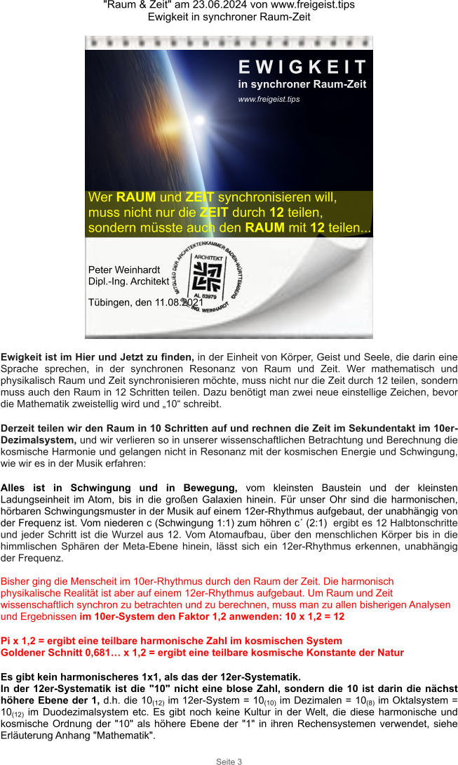 "Raum & Zeit" am 23.06.2024 von www.freigeist.tips Ewigkeit in synchroner Raum-Zeit Seite 3 Wer RAUM und ZEIT synchronisieren will, muss nicht nur die ZEIT durch 12 teilen, sondern müsste auch den RAUM mit 12 teilen... Peter Weinhardt  Dipl.-Ing. Architekt Tübingen, den 11.08.2021 Ewigkeit ist im Hier und Jetzt zu finden, in der Einheit von Körper, Geist und Seele, die darin eine Sprache sprechen, in der synchronen Resonanz von Raum und Zeit. Wer mathematisch und physikalisch Raum und Zeit synchronisieren möchte, muss nicht nur die Zeit durch 12 teilen, sondern muss auch den Raum in 12 Schritten teilen. Dazu benötigt man zwei neue einstellige Zeichen, bevor die Mathematik zweistellig wird und „10“ schreibt.  Derzeit teilen wir den Raum in 10 Schritten auf und rechnen die Zeit im Sekundentakt im 10er-Dezimalsystem, und wir verlieren so in unserer wissenschaftlichen Betrachtung und Berechnung die kosmische Harmonie und gelangen nicht in Resonanz mit der kosmischen Energie und Schwingung, wie wir es in der Musik erfahren:  Alles ist in Schwingung und in Bewegung, vom kleinsten Baustein und der kleinsten Ladungseinheit im Atom, bis in die großen Galaxien hinein. Für unser Ohr sind die harmonischen, hörbaren Schwingungsmuster in der Musik auf einem 12er-Rhythmus aufgebaut, der unabhängig von der Frequenz ist. Vom niederen c (Schwingung 1:1) zum höhren c´ (2:1)  ergibt es 12 Halbtonschritte und jeder Schritt ist die Wurzel aus 12. Vom Atomaufbau, über den menschlichen Körper bis in die himmlischen Sphären der Meta-Ebene hinein, lässt sich ein 12er-Rhythmus erkennen, unabhängig der Frequenz.  Bisher ging die Menscheit im 10er-Rhythmus durch den Raum der Zeit. Die harmonisch physikalische Realität ist aber auf einem 12er-Rhythmus aufgebaut. Um Raum und Zeit wissenschaftlich synchron zu betrachten und zu berechnen, muss man zu allen bisherigen Analysen und Ergebnissen im 10er-System den Faktor 1,2 anwenden: 10 x 1,2 = 12  Pi x 1,2 = ergibt eine teilbare harmonische Zahl im kosmischen System Goldener Schnitt 0,681… x 1,2 = ergibt eine teilbare kosmische Konstante der Natur  Es gibt kein harmonischeres 1x1, als das der 12er-Systematik. In der 12er-Systematik ist die "10" nicht eine blose Zahl, sondern die 10 ist darin die nächst höhere Ebene der 1, d.h. die 10(12) im 12er-System = 10(10) im Dezimalen = 10(8) im Oktalsystem = 10(12) im Duodezimalsystem etc. Es gibt noch keine Kultur in der Welt, die diese harmonische und kosmische Ordnung der "10" als höhere Ebene der "1" in ihren Rechensystemen verwendet, siehe Erläuterung Anhang "Mathematik". E W I G K E I T in synchroner Raum-Zeit www.freigeist.tips