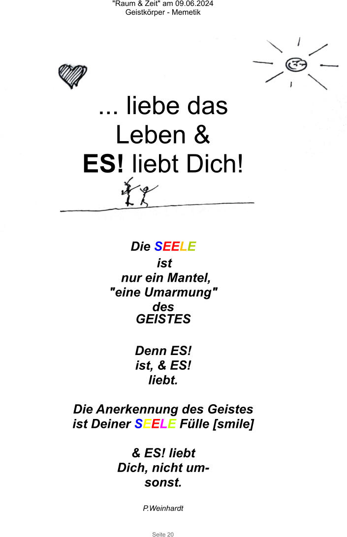 "Raum & Zeit" am 09.06.2024 Geistkörper - Memetik Seite 20 Die SEELE  ist nur ein Mantel, "eine Umarmung"  des GEISTES  Denn ES! ist, & ES! liebt.  Die Anerkennung des Geistes ist Deiner SEELE Fülle [smile]  & ES! liebt Dich, nicht um-sonst.  P.Weinhardt ... liebe das Leben & ES! liebt Dich!