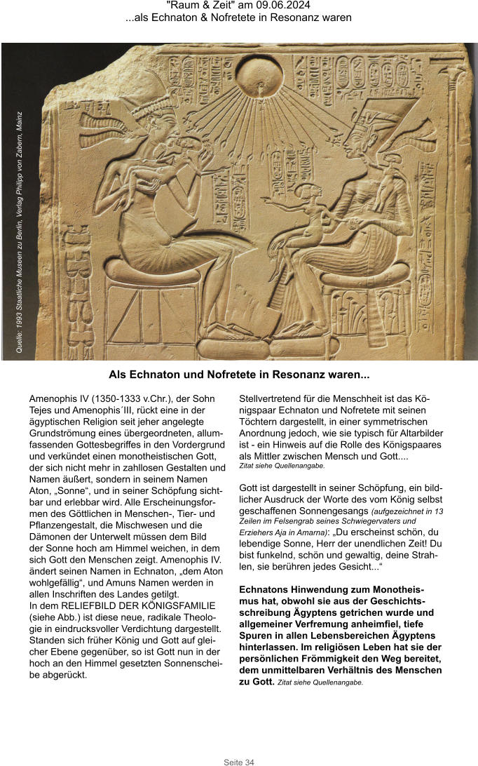 "Raum & Zeit" am 09.06.2024 ...als Echnaton & Nofretete in Resonanz waren Seite 34 Amenophis IV (1350-1333 v.Chr.), der Sohn Tejes und Amenophis´III, rückt eine in der ägyptischen Religion seit jeher angelegte Grundströmung eines übergeordneten, allum-fassenden Gottesbegriffes in den Vordergrund und verkündet einen monotheistischen Gott, der sich nicht mehr in zahllosen Gestalten und Namen äußert, sondern in seinem Namen Aton, „Sonne“, und in seiner Schöpfung sicht-bar und erlebbar wird. Alle Erscheinungsfor-men des Göttlichen in Menschen-, Tier- und Pflanzengestalt, die Mischwesen und die Dämonen der Unterwelt müssen dem Bild der Sonne hoch am Himmel weichen, in dem sich Gott den Menschen zeigt. Amenophis IV. ändert seinen Namen in Echnaton, „dem Aton wohlgefällig“, und Amuns Namen werden in allen Inschriften des Landes getilgt. In dem RELIEFBILD DER KÖNIGSFAMILIE (siehe Abb.) ist diese neue, radikale Theolo-gie in eindrucksvoller Verdichtung dargestellt. Standen sich früher König und Gott auf glei-cher Ebene gegenüber, so ist Gott nun in der hoch an den Himmel gesetzten Sonnenschei-be abgerückt. Stellvertretend für die Menschheit ist das Kö-nigspaar Echnaton und Nofretete mit seinen Töchtern dargestellt, in einer symmetrischen Anordnung jedoch, wie sie typisch für Altarbilder ist - ein Hinweis auf die Rolle des Königspaares  als Mittler zwischen Mensch und Gott.... Zitat siehe Quellenangabe.  Gott ist dargestellt in seiner Schöpfung, ein bild-licher Ausdruck der Worte des vom König selbst  geschaffenen Sonnengesangs (aufgezeichnet in 13 Zeilen im Felsengrab seines Schwiegervaters und  Erziehers Aja in Amarna): „Du erscheinst schön, du lebendige Sonne, Herr der unendlichen Zeit! Du bist funkelnd, schön und gewaltig, deine Strah-len, sie berühren jedes Gesicht...“  Echnatons Hinwendung zum Monotheis-mus hat, obwohl sie aus der Geschichts-schreibung Ägyptens getrichen wurde und allgemeiner Verfremung anheimfiel, tiefe Spuren in allen Lebensbereichen Ägyptens hinterlassen. Im religiösen Leben hat sie der persönlichen Frömmigkeit den Weg bereitet, dem unmittelbaren Verhältnis des Menschen zu Gott. Zitat siehe Quellenangabe. Quelle: 1993 Staatliche Museen zu Berlin, Verlag Philipp von Zabern, Mainz Als Echnaton und Nofretete in Resonanz waren...