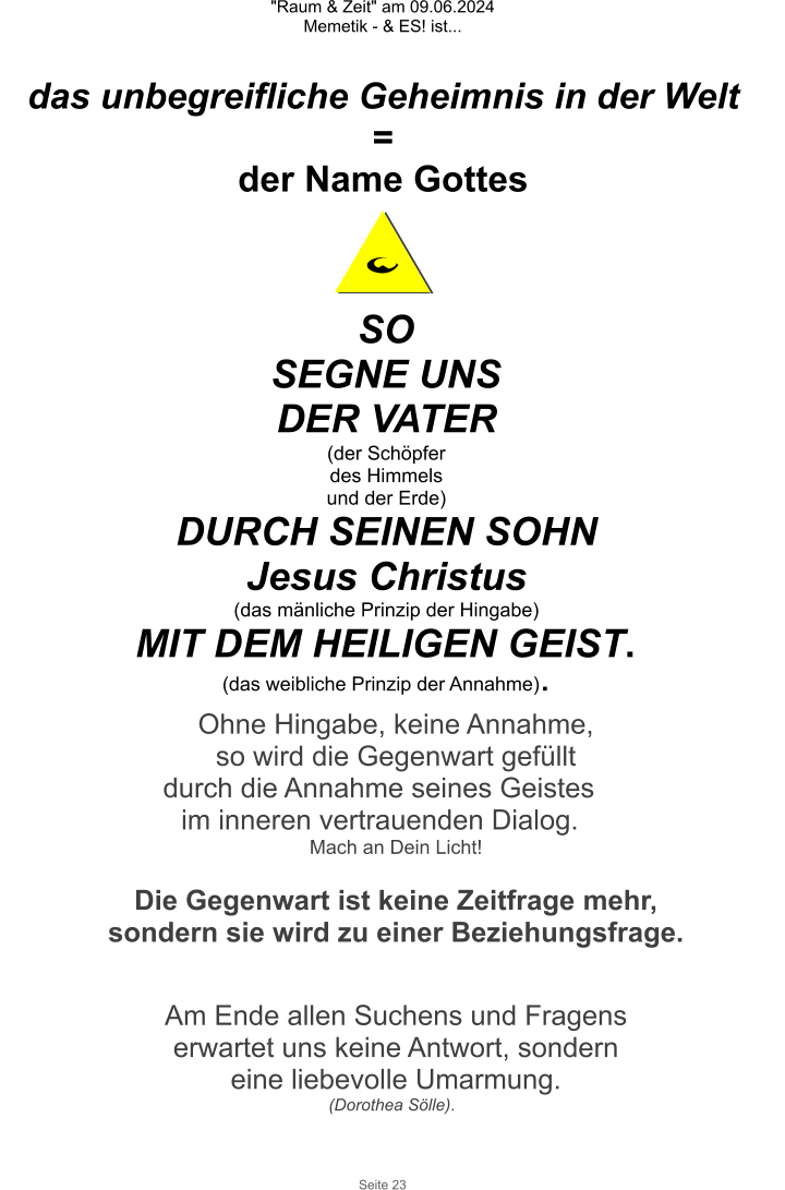 "Raum & Zeit" am 09.06.2024 Memetik - & ES! ist... Seite 23 das unbegreifliche Geheimnis in der Welt = der Name Gottes SO SEGNE UNS DER VATER (der Schöpfer des Himmels und der Erde) DURCH SEINEN SOHN  Jesus Christus (das mänliche Prinzip der Hingabe) MIT DEM HEILIGEN GEIST. (das weibliche Prinzip der Annahme). Ohne Hingabe, keine Annahme, so wird die Gegenwart gefüllt durch die Annahme seines Geistes  im inneren vertrauenden Dialog. Mach an Dein Licht!  Die Gegenwart ist keine Zeitfrage mehr, sondern sie wird zu einer Beziehungsfrage.  Am Ende allen Suchens und Fragens erwartet uns keine Antwort, sondern  eine liebevolle Umarmung. (Dorothea Sölle).