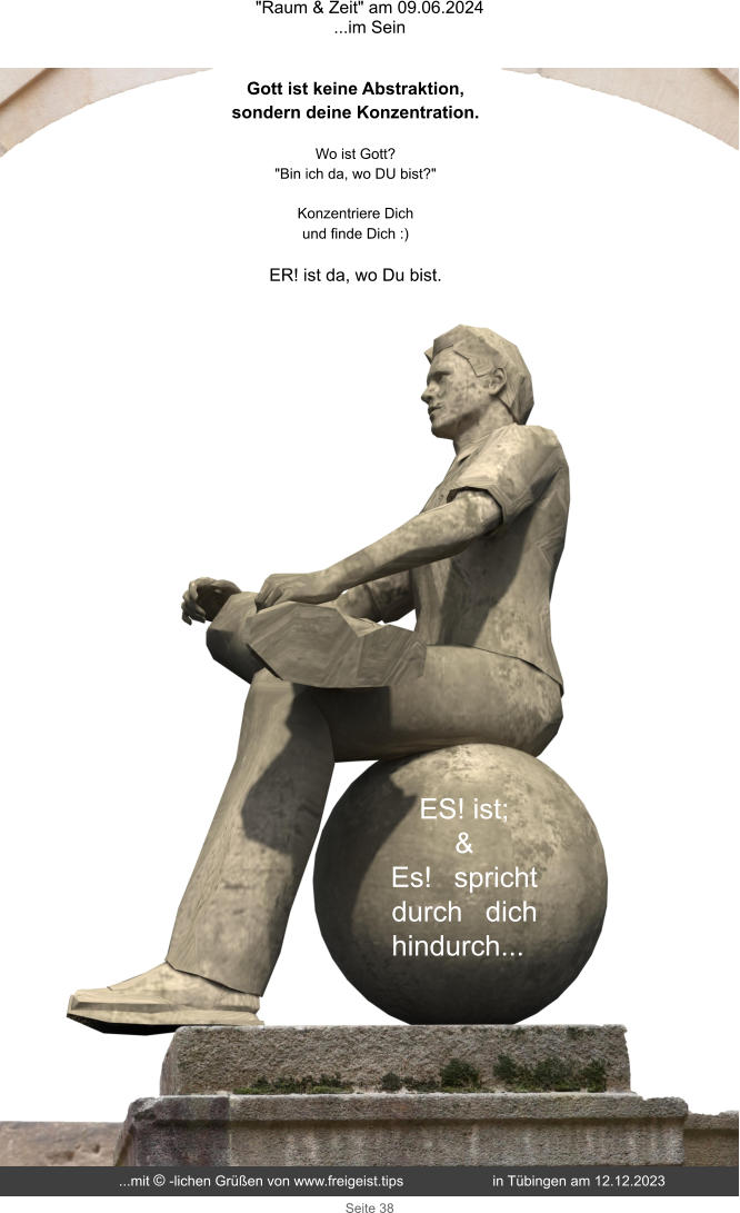 "Raum & Zeit" am 09.06.2024 ...im Sein Seite 38 ES! ist; & Es! spricht durch dich hindurch... Gott ist keine Abstraktion, sondern deine Konzentration. Wo ist Gott?  "Bin ich da, wo DU bist?"  Konzentriere Dich und finde Dich :)  ER! ist da, wo Du bist. ...mit © -lichen Grüßen von www.freigeist.tips  in Tübingen am 12.12.2023