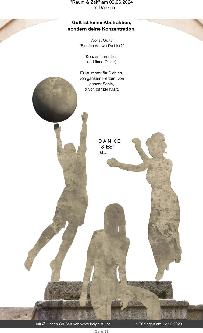 "Raum & Zeit" am 09.06.2024 ...im Danken Seite 39 D A N K E  ! & ES!  ist... Gott ist keine Abstraktion, sondern deine Konzentration. Wo ist Gott?  "Bin ich da, wo Du bist?"  Konzentriere Dich und finde Dich :)  Er ist immer für Dich da, von ganzem Herzen, von ganzer Seele, & von ganzer Kraft. ...mit © -lichen Grüßen von www.freigeist.tips  in Tübingen am 12.12.2023