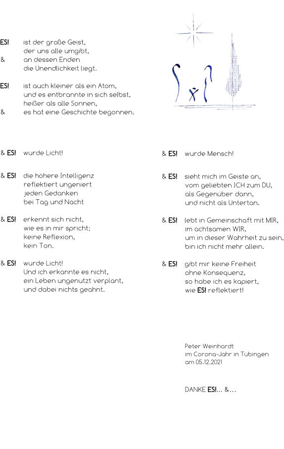 ES! ist der große Geist,  der uns alle umgibt, & an dessen Enden die Unendlichkeit liegt.  ES! ist auch kleiner als ein Atom, und es entbrannte in sich selbst, heißer als alle Sonnen, & es hat eine Geschichte begonnen. & ES! wurde Licht!   & ES!  die höhere Intelligenz  reflektiert ungeniert  jeden Gedanken  bei Tag und Nacht  & ES!  erkennt sich nicht,  wie es in mir spricht;  keine Reflexion,  kein Ton.  & ES! wurde Licht! Und ich erkannte es nicht, ein Leben ungenutzt verplant, und dabei nichts geahnt. & ES! wurde Mensch!   & ES!  sieht mich im Geiste an, vom geliebten ICH zum DU, als Gegenüber dann, und nicht als Untertan.  & ES! lebt in Gemeinschaft mit MIR, im achtsamen WIR, um in dieser Wahrheit zu sein, bin ich nicht mehr allein.  & ES!  gibt mir keine Freiheit ohne Konsequenz, so habe ich es kapiert, wie ES! reflektiert! Peter Weinhardt im Corona-Jahr in Tübingen am 05.12.2021 DANKE ES!... &… & ES! ist…