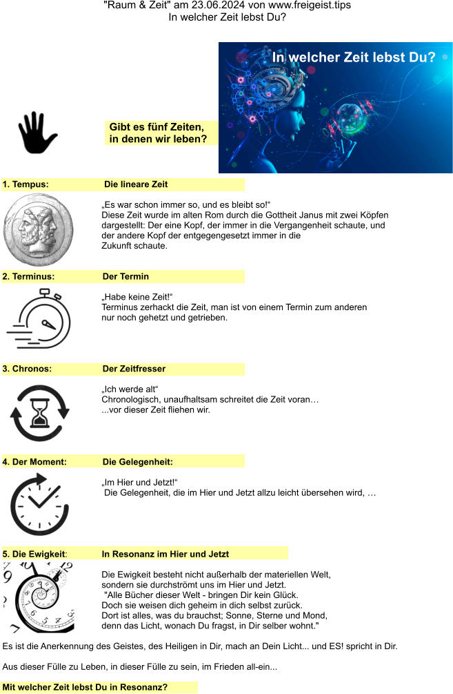 "Raum & Zeit" am 23.06.2024 von www.freigeist.tips In welcher Zeit lebst Du? 1. Tempus:    Die lineare Zeit  „Es war schon immer so, und es bleibt so!“ Diese Zeit wurde im alten Rom durch die Gottheit Janus mit zwei Köpfen dargestellt: Der eine Kopf, der immer in die Vergangenheit schaute, und der andere Kopf der entgegengesetzt immer in die Zukunft schaute.   2. Terminus:  Der Termin   „Habe keine Zeit!“ Terminus zerhackt die Zeit, man ist von einem Termin zum anderen nur noch gehetzt und getrieben. 3. Chronos:  Der Zeitfresser   „Ich werde alt“ Chronologisch, unaufhaltsam schreitet die Zeit voran… ...vor dieser Zeit fliehen wir. 4. Der Moment:  Die Gelegenheit:   „Im Hier und Jetzt!“ Die Gelegenheit, die im Hier und Jetzt allzu leicht übersehen wird, … 5. Die Ewigkeit:   In Resonanz im Hier und Jetzt  Die Ewigkeit besteht nicht außerhalb der materiellen Welt,  sondern sie durchströmt uns im Hier und Jetzt.  "Alle Bücher dieser Welt - bringen Dir kein Glück.  Doch sie weisen dich geheim in dich selbst zurück.  Dort ist alles, was du brauchst; Sonne, Sterne und Mond,  denn das Licht, wonach Du fragst, in Dir selber wohnt." Es ist die Anerkennung des Geistes, des Heiligen in Dir, mach an Dein Licht... und ES! spricht in Dir. Aus dieser Fülle zu Leben, in dieser Fülle zu sein, im Frieden all-ein... Mit welcher Zeit lebst Du in Resonanz? Gibt es fünf Zeiten, in denen wir leben? In welcher Zeit lebst Du?