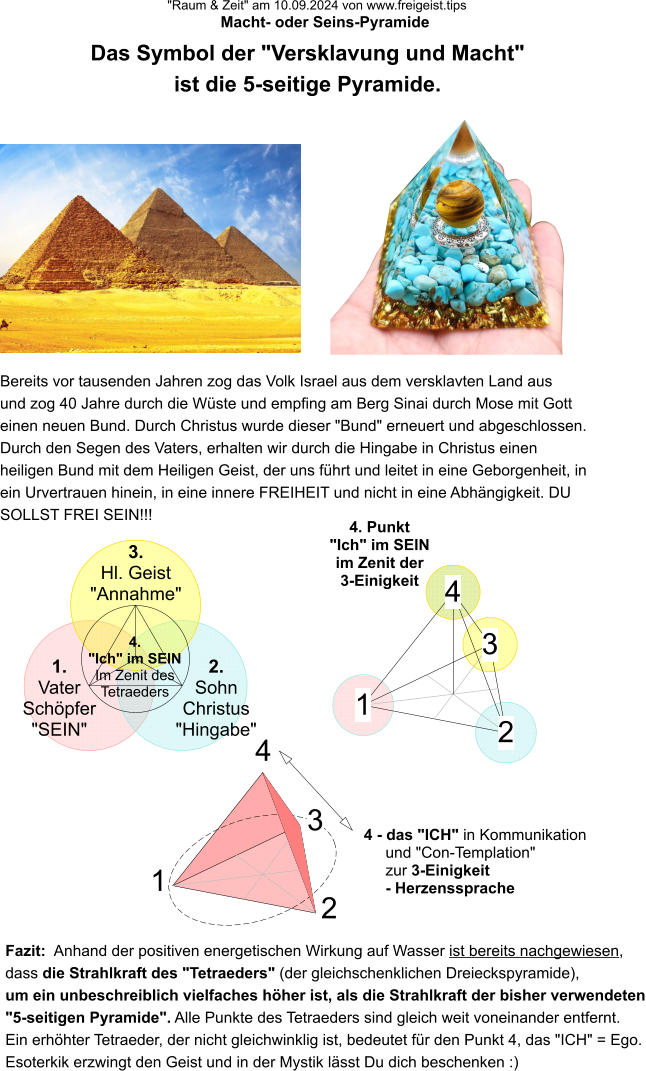 "Raum & Zeit" am 10.09.2024 von www.freigeist.tips Macht- oder Seins-Pyramide Das Symbol der "Versklavung und Macht" ist die 5-seitige Pyramide. 1. Vater Schöpfer "SEIN" 3. Hl. Geist "Annahme" 2. Sohn Christus "Hingabe" Bereits vor tausenden Jahren zog das Volk Israel aus dem versklavten Land aus und zog 40 Jahre durch die Wüste und empfing am Berg Sinai durch Mose mit Gott einen neuen Bund. Durch Christus wurde dieser "Bund" erneuert und abgeschlossen. Durch den Segen des Vaters, erhalten wir durch die Hingabe in Christus einen heiligen Bund mit dem Heiligen Geist, der uns führt und leitet in eine Geborgenheit, in ein Urvertrauen hinein, in eine innere FREIHEIT und nicht in eine Abhängigkeit. DU SOLLST FREI SEIN!!! 4. "Ich" im SEIN Im Zenit des Tetraeders 4. Punkt "Ich" im SEIN im Zenit der 3-Einigkeit 1 2 3 4 1 2 3 4 Fazit:  Anhand der positiven energetischen Wirkung auf Wasser ist bereits nachgewiesen, dass die Strahlkraft des "Tetraeders" (der gleichschenklichen Dreieckspyramide), um ein unbeschreiblich vielfaches höher ist, als die Strahlkraft der bisher verwendeten "5-seitigen Pyramide". Alle Punkte des Tetraeders sind gleich weit voneinander entfernt. Ein erhöhter Tetraeder, der nicht gleichwinklig ist, bedeutet für den Punkt 4, das "ICH" = Ego. Esoterkik erzwingt den Geist und in der Mystik lässt Du dich beschenken :) 4 - das "ICH" in Kommunikation und "Con-Templation" zur 3-Einigkeit - Herzenssprache