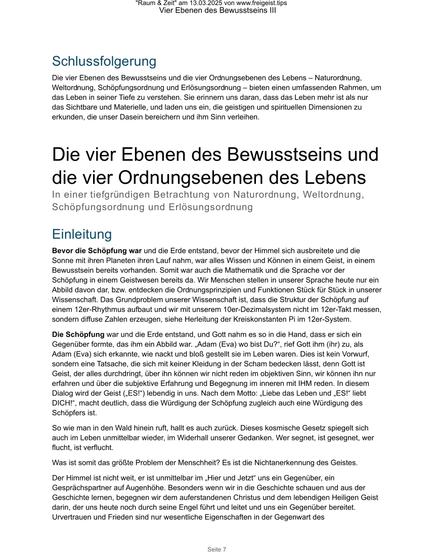 "Raum & Zeit" am 13.03.2025 von www.freigeist.tips Vier Ebenen des Bewusstseins III Seite 7 Schlussfolgerung Die vier Ebenen des Bewusstseins und die vier Ordnungsebenen des Lebens – Naturordnung, Weltordnung, Schöpfungsordnung und Erlösungsordnung – bieten einen umfassenden Rahmen, um das Leben in seiner Tiefe zu verstehen. Sie erinnern uns daran, dass das Leben mehr ist als nur das Sichtbare und Materielle, und laden uns ein, die geistigen und spirituellen Dimensionen zu erkunden, die unser Dasein bereichern und ihm Sinn verleihen. Die vier Ebenen des Bewusstseins und  die vier Ordnungsebenen des Lebens In einer tiefgründigen Betrachtung von Naturordnung, Weltordnung, Schöpfungsordnung und Erlösungsordnung  Einleitung Bevor die Schöpfung war und die Erde entstand, bevor der Himmel sich ausbreitete und die Sonne mit ihren Planeten ihren Lauf nahm, war alles Wissen und Können in einem Geist, in einem Bewusstsein bereits vorhanden. Somit war auch die Mathematik und die Sprache vor der Schöpfung in einem Geistwesen bereits da. Wir Menschen stellen in unserer Sprache heute nur ein Abbild davon dar, bzw. entdecken die Ordnungsprinzipien und Funktionen Stück für Stück in unserer Wissenschaft. Das Grundproblem unserer Wissenschaft ist, dass die Struktur der Schöpfung auf einem 12er-Rhythmus aufbaut und wir mit unserem 10er-Dezimalsystem nicht im 12er-Takt messen, sondern diffuse Zahlen erzeugen, siehe Herleitung der Kreiskonstanten Pi im 12er-System. Die Schöpfung war und die Erde entstand, und Gott nahm es so in die Hand, dass er sich ein Gegenüber formte, das ihm ein Abbild war. „Adam (Eva) wo bist Du?“, rief Gott ihm (ihr) zu, als Adam (Eva) sich erkannte, wie nackt und bloß gestellt sie im Leben waren. Dies ist kein Vorwurf, sondern eine Tatsache, die sich mit keiner Kleidung in der Scham bedecken lässt, denn Gott ist Geist, der alles durchdringt, über ihn können wir nicht reden im objektiven Sinn, wir können ihn nur erfahren und über die subjektive Erfahrung und Begegnung im inneren mit IHM reden. In diesem Dialog wird der Geist („ES!“) lebendig in uns. Nach dem Motto: „Liebe das Leben und „ES!“ liebt DICH!“, macht deutlich, dass die Würdigung der Schöpfung zugleich auch eine Würdigung des Schöpfers ist. So wie man in den Wald hinein ruft, hallt es auch zurück. Dieses kosmische Gesetz spiegelt sich auch im Leben unmittelbar wieder, im Widerhall unserer Gedanken. Wer segnet, ist gesegnet, wer flucht, ist verflucht. Was ist somit das größte Problem der Menschheit? Es ist die Nichtanerkennung des Geistes.  Der Himmel ist nicht weit, er ist unmittelbar im „Hier und Jetzt“ uns ein Gegenüber, ein Gesprächspartner auf Augenhöhe. Besonders wenn wir in die Geschichte schauen und aus der Geschichte lernen, begegnen wir dem auferstandenen Christus und dem lebendigen Heiligen Geist darin, der uns heute noch durch seine Engel führt und leitet und uns ein Gegenüber bereitet. Urvertrauen und Frieden sind nur wesentliche Eigenschaften in der Gegenwart des