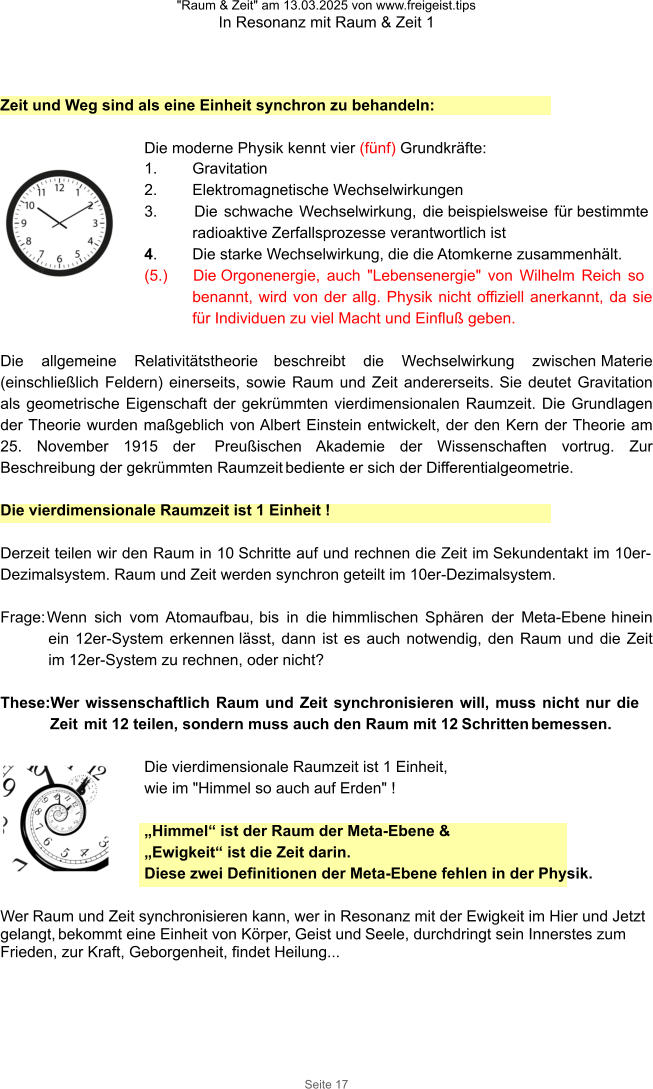 "Raum & Zeit" am 13.03.2025 von www.freigeist.tips In Resonanz mit Raum & Zeit 1 Seite 17 Zeit und Weg sind als eine Einheit synchron zu behandeln:  Die moderne Physik kennt vier (fünf) Grundkräfte: 1.	Gravitation 2.	Elektromagnetische Wechselwirkungen 3.	Die schwache Wechselwirkung, die beispielsweise für bestimmte radioaktive Zerfallsprozesse verantwortlich ist 4.	Die starke Wechselwirkung, die die Atomkerne zusammenhält. (5.) Die Orgonenergie, auch "Lebensenergie" von Wilhelm Reich so benannt, wird von der allg. Physik nicht offiziell anerkannt, da sie für Individuen zu viel Macht und Einfluß geben.  Die allgemeine Relativitätstheorie beschreibt die Wechselwirkung zwischen Materie (einschließlich Feldern) einerseits, sowie Raum und Zeit andererseits. Sie deutet Gravitation als geometrische Eigenschaft der gekrümmten vierdimensionalen Raumzeit. Die Grundlagen der Theorie wurden maßgeblich von Albert Einstein entwickelt, der den Kern der Theorie am 25. November 1915 der  Preußischen Akademie der Wissenschaften vortrug. Zur Beschreibung der gekrümmten Raumzeit bediente er sich der Differentialgeometrie.  Die vierdimensionale Raumzeit ist 1 Einheit !  Derzeit teilen wir den Raum in 10 Schritte auf und rechnen die Zeit im Sekundentakt im 10er-Dezimalsystem. Raum und Zeit werden synchron geteilt im 10er-Dezimalsystem.  Frage: Wenn sich vom Atomaufbau, bis in die himmlischen Sphären der Meta-Ebene hinein ein 12er-System erkennen lässt, dann ist es auch notwendig, den Raum und die Zeit im 12er-System zu rechnen, oder nicht?  These:Wer wissenschaftlich Raum und Zeit synchronisieren will, muss nicht nur die Zeit mit 12 teilen, sondern muss auch den Raum mit 12 Schritten bemessen.   Die vierdimensionale Raumzeit ist 1 Einheit,  wie im "Himmel so auch auf Erden" !  „Himmel“ ist der Raum der Meta-Ebene &  „Ewigkeit“ ist die Zeit darin. Diese zwei Definitionen der Meta-Ebene fehlen in der Physik.  Wer Raum und Zeit synchronisieren kann, wer in Resonanz mit der Ewigkeit im Hier und Jetzt gelangt, bekommt eine Einheit von Körper, Geist und Seele, durchdringt sein Innerstes zum Frieden, zur Kraft, Geborgenheit, findet Heilung...