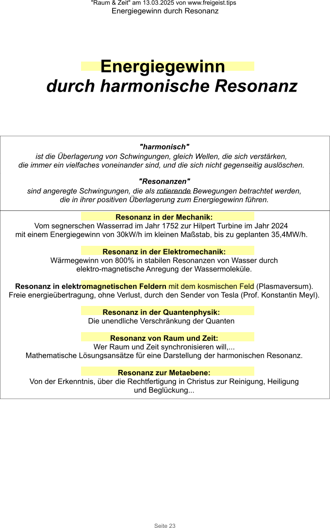 "Raum & Zeit" am 13.03.2025 von www.freigeist.tips Energiegewinn durch Resonanz Seite 23 Energiegewinn durch harmonische Resonanz "harmonisch" ist die Überlagerung von Schwingungen, gleich Wellen, die sich verstärken, die immer ein vielfaches voneinander sind, und die sich nicht gegenseitig auslöschen.  "Resonanzen" sind angeregte Schwingungen, die als rotierende Bewegungen betrachtet werden, die in ihrer positiven Überlagerung zum Energiegewinn führen.  Resonanz in der Mechanik: Vom segnerschen Wasserrad im Jahr 1752 zur Hilpert Turbine im Jahr 2024 mit einem Energiegewinn von 30kW/h im kleinen Maßstab, bis zu geplanten 35,4MW/h.  Resonanz in der Elektromechanik:  Wärmegewinn von 800% in stabilen Resonanzen von Wasser durch elektro-magnetische Anregung der Wassermoleküle.  Resonanz in elektromagnetischen Feldern mit dem kosmischen Feld (Plasmaversum). Freie energieübertragung, ohne Verlust, durch den Sender von Tesla (Prof. Konstantin Meyl).  Resonanz in der Quantenphysik: Die unendliche Verschränkung der Quanten  Resonanz von Raum und Zeit:  Wer Raum und Zeit synchronisieren will,... Mathematische Lösungsansätze für eine Darstellung der harmonischen Resonanz.   Resonanz zur Metaebene: Von der Erkenntnis, über die Rechtfertigung in Christus zur Reinigung, Heiligung und Beglückung...
