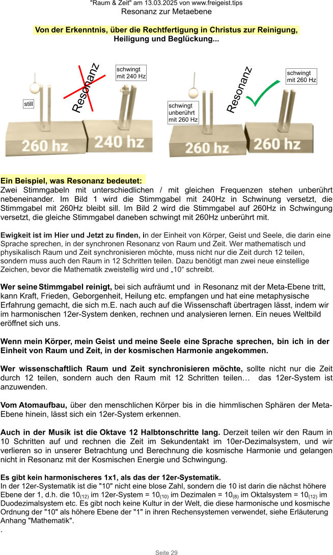 "Raum & Zeit" am 13.03.2025 von www.freigeist.tips Resonanz zur Metaebene Seite 29 Ein Beispiel, was Resonanz bedeutet: Zwei Stimmgabeln mit unterschiedlichen / mit gleichen Frequenzen stehen unberührt nebeneinander. Im Bild 1 wird die Stimmgabel mit 240Hz in Schwinung versetzt, die Stimmgabel mit 260Hz bleibt sill. Im Bild 2 wird die Stimmgabel auf 260Hz in Schwingung versetzt, die gleiche Stimmgabel daneben schwingt mit 260Hz unberührt mit.  Ewigkeit ist im Hier und Jetzt zu finden, in der Einheit von Körper, Geist und Seele, die darin eine Sprache sprechen, in der synchronen Resonanz von Raum und Zeit. Wer mathematisch und physikalisch Raum und Zeit synchronisieren möchte, muss nicht nur die Zeit durch 12 teilen, sondern muss auch den Raum in 12 Schritten teilen. Dazu benötigt man zwei neue einstellige Zeichen, bevor die Mathematik zweistellig wird und „10“ schreibt.  Wer seine Stimmgabel reinigt, bei sich aufräumt und  in Resonanz mit der Meta-Ebene tritt, kann Kraft, Frieden, Geborgenheit, Heilung etc. empfangen und hat eine metaphysische Erfahrung gemacht, die sich m.E. nach auch auf die Wissenschaft übertragen lässt, indem wir im harmonischen 12er-System denken, rechnen und analysieren lernen. Ein neues Weltbild eröffnet sich uns.  Wenn mein Körper, mein Geist und meine Seele eine Sprache sprechen, bin ich in der Einheit von Raum und Zeit, in der kosmischen Harmonie angekommen.  Wer wissenschaftlich Raum und Zeit synchronisieren möchte, sollte nicht nur die Zeit durch 12 teilen, sondern auch den Raum mit 12 Schritten teilen…  das 12er-System ist anzuwenden.  Vom Atomaufbau, über den menschlichen Körper bis in die himmlischen Sphären der Meta-Ebene hinein, lässt sich ein 12er-System erkennen.  Auch in der Musik ist die Oktave 12 Halbtonschritte lang. Derzeit teilen wir den Raum in 10 Schritten auf und rechnen die Zeit im Sekundentakt im 10er-Dezimalsystem, und wir verlieren so in unserer Betrachtung und Berechnung die kosmische Harmonie und gelangen nicht in Resonanz mit der Kosmischen Energie und Schwingung.  Es gibt kein harmonischeres 1x1, als das der 12er-Systematik. In der 12er-Systematik ist die "10" nicht eine blose Zahl, sondern die 10 ist darin die nächst höhere Ebene der 1, d.h. die 10(12) im 12er-System = 10(10) im Dezimalen = 10(8) im Oktalsystem = 10(12) im Duodezimalsystem etc. Es gibt noch keine Kultur in der Welt, die diese harmonische und kosmische Ordnung der "10" als höhere Ebene der "1" in ihren Rechensystemen verwendet, siehe Erläuterung Anhang "Mathematik". . Resonanz Resonanz still schwingt mit 240 Hz schwingt mit 260 Hz schwingt unberührt mit 260 Hz Von der Erkenntnis, über die Rechtfertigung in Christus zur Reinigung, Heiligung und Beglückung...