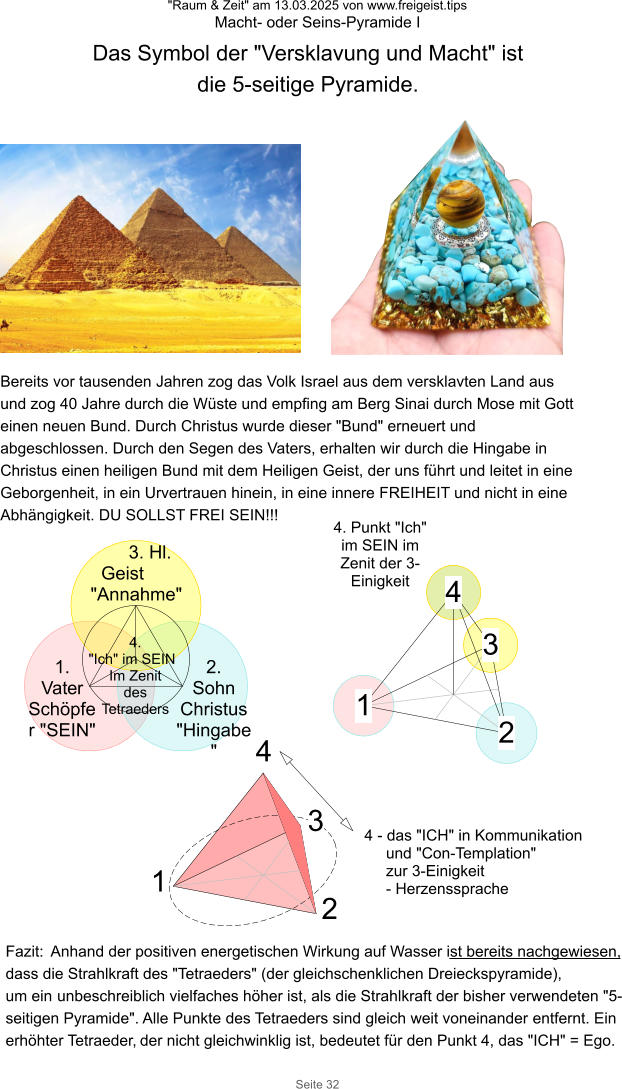 "Raum & Zeit" am 13.03.2025 von www.freigeist.tips Macht- oder Seins-Pyramide I Seite 32 Das Symbol der "Versklavung und Macht" ist die 5-seitige Pyramide. 1. Vater Schöpfer "SEIN" 3. Hl. Geist "Annahme" 2. Sohn Christus "Hingabe" Bereits vor tausenden Jahren zog das Volk Israel aus dem versklavten Land aus und zog 40 Jahre durch die Wüste und empfing am Berg Sinai durch Mose mit Gott einen neuen Bund. Durch Christus wurde dieser "Bund" erneuert und abgeschlossen. Durch den Segen des Vaters, erhalten wir durch die Hingabe in Christus einen heiligen Bund mit dem Heiligen Geist, der uns führt und leitet in eine Geborgenheit, in ein Urvertrauen hinein, in eine innere FREIHEIT und nicht in eine Abhängigkeit. DU SOLLST FREI SEIN!!! 4. "Ich" im SEIN Im Zenit des Tetraeders 4. Punkt "Ich" im SEIN im Zenit der 3-Einigkeit 1 2 3 4 1 2 3 4 Fazit:  Anhand der positiven energetischen Wirkung auf Wasser ist bereits nachgewiesen, dass die Strahlkraft des "Tetraeders" (der gleichschenklichen Dreieckspyramide), um ein unbeschreiblich vielfaches höher ist, als die Strahlkraft der bisher verwendeten "5-seitigen Pyramide". Alle Punkte des Tetraeders sind gleich weit voneinander entfernt. Ein erhöhter Tetraeder, der nicht gleichwinklig ist, bedeutet für den Punkt 4, das "ICH" = Ego. 4 - das "ICH" in Kommunikation und "Con-Templation" zur 3-Einigkeit - Herzenssprache