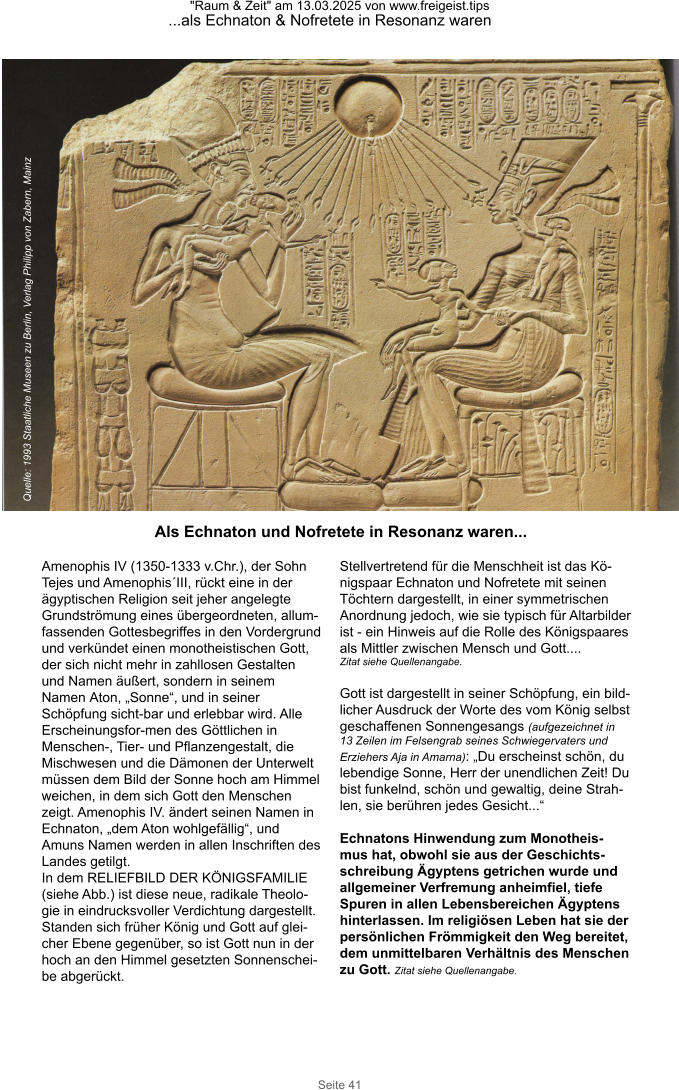 "Raum & Zeit" am 13.03.2025 von www.freigeist.tips ...als Echnaton & Nofretete in Resonanz waren Seite 41 Amenophis IV (1350-1333 v.Chr.), der Sohn Tejes und Amenophis´III, rückt eine in der ägyptischen Religion seit jeher angelegte Grundströmung eines übergeordneten, allum-fassenden Gottesbegriffes in den Vordergrund und verkündet einen monotheistischen Gott, der sich nicht mehr in zahllosen Gestalten und Namen äußert, sondern in seinem Namen Aton, „Sonne“, und in seiner Schöpfung sicht-bar und erlebbar wird. Alle Erscheinungsfor-men des Göttlichen in Menschen-, Tier- und Pflanzengestalt, die Mischwesen und die Dämonen der Unterwelt müssen dem Bild der Sonne hoch am Himmel weichen, in dem sich Gott den Menschen zeigt. Amenophis IV. ändert seinen Namen in Echnaton, „dem Aton wohlgefällig“, und Amuns Namen werden in allen Inschriften des Landes getilgt. In dem RELIEFBILD DER KÖNIGSFAMILIE (siehe Abb.) ist diese neue, radikale Theolo-gie in eindrucksvoller Verdichtung dargestellt. Standen sich früher König und Gott auf glei-cher Ebene gegenüber, so ist Gott nun in der hoch an den Himmel gesetzten Sonnenschei-be abgerückt. Stellvertretend für die Menschheit ist das Kö-nigspaar Echnaton und Nofretete mit seinen Töchtern dargestellt, in einer symmetrischen Anordnung jedoch, wie sie typisch für Altarbilder ist - ein Hinweis auf die Rolle des Königspaares  als Mittler zwischen Mensch und Gott.... Zitat siehe Quellenangabe.  Gott ist dargestellt in seiner Schöpfung, ein bild-licher Ausdruck der Worte des vom König selbst  geschaffenen Sonnengesangs (aufgezeichnet in 13 Zeilen im Felsengrab seines Schwiegervaters und  Erziehers Aja in Amarna): „Du erscheinst schön, du lebendige Sonne, Herr der unendlichen Zeit! Du bist funkelnd, schön und gewaltig, deine Strah-len, sie berühren jedes Gesicht...“  Echnatons Hinwendung zum Monotheis-mus hat, obwohl sie aus der Geschichts-schreibung Ägyptens getrichen wurde und allgemeiner Verfremung anheimfiel, tiefe Spuren in allen Lebensbereichen Ägyptens hinterlassen. Im religiösen Leben hat sie der persönlichen Frömmigkeit den Weg bereitet, dem unmittelbaren Verhältnis des Menschen zu Gott. Zitat siehe Quellenangabe. Quelle: 1993 Staatliche Museen zu Berlin, Verlag Philipp von Zabern, Mainz Als Echnaton und Nofretete in Resonanz waren...