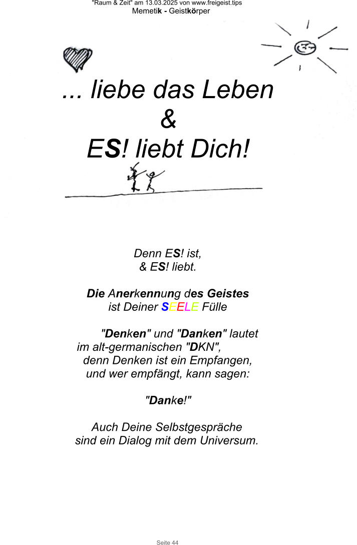 "Raum & Zeit" am 13.03.2025 von www.freigeist.tips Memetik - Geistkörper Seite 44 Denn ES! ist, & ES! liebt.  Die Anerkennung des Geistes ist Deiner SEELE Fülle  "Denken" und "Danken" lautet im alt-germanischen "DKN", denn Denken ist ein Empfangen, und wer empfängt, kann sagen:  "Danke!"   Auch Deine Selbstgespräche sind ein Dialog mit dem Universum. ... liebe das Leben & ES! liebt Dich!