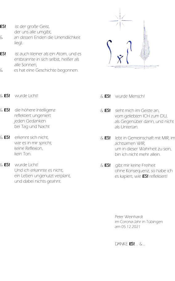 ES! ist der große Geist,  der uns alle umgibt, & an dessen Enden die Unendlichkeit liegt.  ES! ist auch kleiner als ein Atom, und es entbrannte in sich selbst, heißer als alle Sonnen, & es hat eine Geschichte begonnen. & ES! wurde Licht!   & ES!  die höhere Intelligenz  reflektiert ungeniert  jeden Gedanken  bei Tag und Nacht  & ES!  erkennt sich nicht,  wie es in mir spricht;  keine Reflexion,  kein Ton.  & ES! wurde Licht! Und ich erkannte es nicht, ein Leben ungenutzt verplant, und dabei nichts geahnt. & ES! wurde Mensch!   & ES!  sieht mich im Geiste an, vom geliebten ICH zum DU, als Gegenüber dann, und nicht als Untertan.  & ES! lebt in Gemeinschaft mit MIR, im achtsamen WIR, um in dieser Wahrheit zu sein, bin ich nicht mehr allein.  & ES!  gibt mir keine Freiheit ohne Konsequenz, so habe ich es kapiert, wie ES! reflektiert! Peter Weinhardt im Corona-Jahr in Tübingen am 05.12.2021 DANKE ES!... &… & ES! ist…