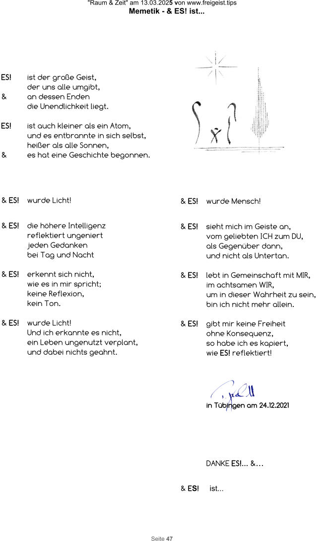 "Raum & Zeit" am 13.03.2025 von www.freigeist.tips Memetik - & ES! ist... Seite 47 ES! ist der große Geist,  der uns alle umgibt, & an dessen Enden die Unendlichkeit liegt.  ES! ist auch kleiner als ein Atom, und es entbrannte in sich selbst, heißer als alle Sonnen, & es hat eine Geschichte begonnen. & ES! wurde Licht!   & ES!  die höhere Intelligenz  reflektiert ungeniert  jeden Gedanken  bei Tag und Nacht  & ES!  erkennt sich nicht,  wie es in mir spricht;  keine Reflexion,  kein Ton.  & ES! wurde Licht! Und ich erkannte es nicht, ein Leben ungenutzt verplant, und dabei nichts geahnt. & ES! wurde Mensch!   & ES!  sieht mich im Geiste an, vom geliebten ICH zum DU, als Gegenüber dann, und nicht als Untertan.  & ES! lebt in Gemeinschaft mit MIR, im achtsamen WIR, um in dieser Wahrheit zu sein, bin ich nicht mehr allein.  & ES!  gibt mir keine Freiheit ohne Konsequenz, so habe ich es kapiert, wie ES! reflektiert! DANKE ES!... &… in Tübingen am 24.12.2021 & ES!     ist...
