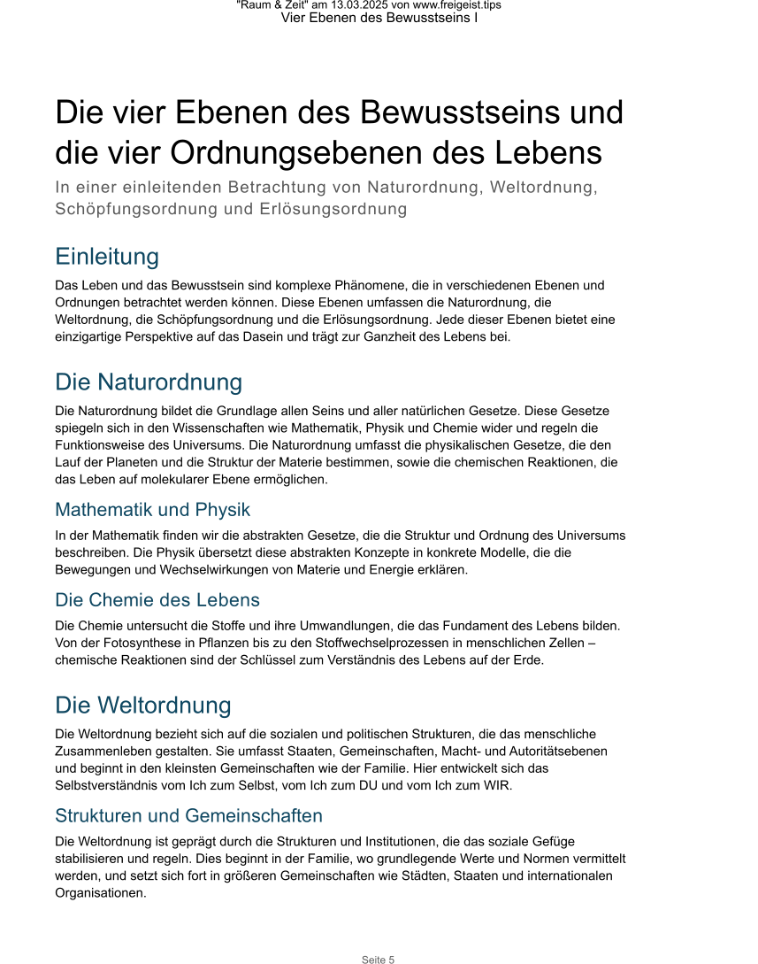 "Raum & Zeit" am 13.03.2025 von www.freigeist.tips Vier Ebenen des Bewusstseins I Seite 5 Die vier Ebenen des Bewusstseins und  die vier Ordnungsebenen des Lebens In einer einleitenden Betrachtung von Naturordnung, Weltordnung, Schöpfungsordnung und Erlösungsordnung  Einleitung Das Leben und das Bewusstsein sind komplexe Phänomene, die in verschiedenen Ebenen und Ordnungen betrachtet werden können. Diese Ebenen umfassen die Naturordnung, die Weltordnung, die Schöpfungsordnung und die Erlösungsordnung. Jede dieser Ebenen bietet eine einzigartige Perspektive auf das Dasein und trägt zur Ganzheit des Lebens bei.  Die Naturordnung Die Naturordnung bildet die Grundlage allen Seins und aller natürlichen Gesetze. Diese Gesetze spiegeln sich in den Wissenschaften wie Mathematik, Physik und Chemie wider und regeln die Funktionsweise des Universums. Die Naturordnung umfasst die physikalischen Gesetze, die den Lauf der Planeten und die Struktur der Materie bestimmen, sowie die chemischen Reaktionen, die das Leben auf molekularer Ebene ermöglichen. Mathematik und Physik In der Mathematik finden wir die abstrakten Gesetze, die die Struktur und Ordnung des Universums beschreiben. Die Physik übersetzt diese abstrakten Konzepte in konkrete Modelle, die die Bewegungen und Wechselwirkungen von Materie und Energie erklären. Die Chemie des Lebens Die Chemie untersucht die Stoffe und ihre Umwandlungen, die das Fundament des Lebens bilden. Von der Fotosynthese in Pflanzen bis zu den Stoffwechselprozessen in menschlichen Zellen – chemische Reaktionen sind der Schlüssel zum Verständnis des Lebens auf der Erde.  Die Weltordnung Die Weltordnung bezieht sich auf die sozialen und politischen Strukturen, die das menschliche Zusammenleben gestalten. Sie umfasst Staaten, Gemeinschaften, Macht- und Autoritätsebenen und beginnt in den kleinsten Gemeinschaften wie der Familie. Hier entwickelt sich das Selbstverständnis vom Ich zum Selbst, vom Ich zum DU und vom Ich zum WIR. Strukturen und Gemeinschaften Die Weltordnung ist geprägt durch die Strukturen und Institutionen, die das soziale Gefüge stabilisieren und regeln. Dies beginnt in der Familie, wo grundlegende Werte und Normen vermittelt werden, und setzt sich fort in größeren Gemeinschaften wie Städten, Staaten und internationalen Organisationen.