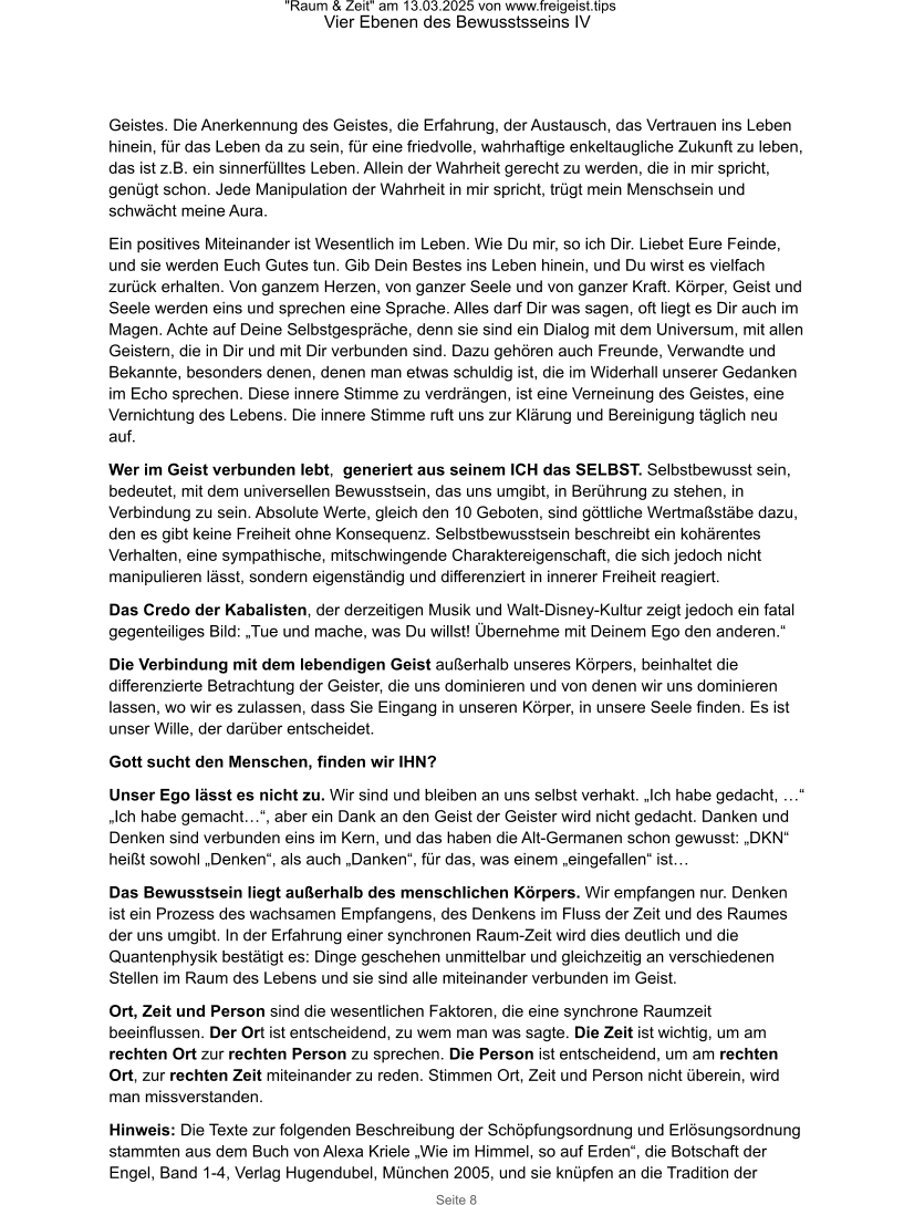 "Raum & Zeit" am 13.03.2025 von www.freigeist.tips Vier Ebenen des Bewusstsseins IV Seite 8 Geistes. Die Anerkennung des Geistes, die Erfahrung, der Austausch, das Vertrauen ins Leben hinein, für das Leben da zu sein, für eine friedvolle, wahrhaftige enkeltaugliche Zukunft zu leben, das ist z.B. ein sinnerfülltes Leben. Allein der Wahrheit gerecht zu werden, die in mir spricht, genügt schon. Jede Manipulation der Wahrheit in mir spricht, trügt mein Menschsein und schwächt meine Aura. Ein positives Miteinander ist Wesentlich im Leben. Wie Du mir, so ich Dir. Liebet Eure Feinde, und sie werden Euch Gutes tun. Gib Dein Bestes ins Leben hinein, und Du wirst es vielfach zurück erhalten. Von ganzem Herzen, von ganzer Seele und von ganzer Kraft. Körper, Geist und Seele werden eins und sprechen eine Sprache. Alles darf Dir was sagen, oft liegt es Dir auch im Magen. Achte auf Deine Selbstgespräche, denn sie sind ein Dialog mit dem Universum, mit allen Geistern, die in Dir und mit Dir verbunden sind. Dazu gehören auch Freunde, Verwandte und Bekannte, besonders denen, denen man etwas schuldig ist, die im Widerhall unserer Gedanken im Echo sprechen. Diese innere Stimme zu verdrängen, ist eine Verneinung des Geistes, eine Vernichtung des Lebens. Die innere Stimme ruft uns zur Klärung und Bereinigung täglich neu auf. Wer im Geist verbunden lebt,  generiert aus seinem ICH das SELBST. Selbstbewusst sein, bedeutet, mit dem universellen Bewusstsein, das uns umgibt, in Berührung zu stehen, in Verbindung zu sein. Absolute Werte, gleich den 10 Geboten, sind göttliche Wertmaßstäbe dazu, den es gibt keine Freiheit ohne Konsequenz. Selbstbewusstsein beschreibt ein kohärentes Verhalten, eine sympathische, mitschwingende Charaktereigenschaft, die sich jedoch nicht manipulieren lässt, sondern eigenständig und differenziert in innerer Freiheit reagiert. Das Credo der Kabalisten, der derzeitigen Musik und Walt-Disney-Kultur zeigt jedoch ein fatal gegenteiliges Bild: „Tue und mache, was Du willst! Übernehme mit Deinem Ego den anderen.“ Die Verbindung mit dem lebendigen Geist außerhalb unseres Körpers, beinhaltet die differenzierte Betrachtung der Geister, die uns dominieren und von denen wir uns dominieren lassen, wo wir es zulassen, dass Sie Eingang in unseren Körper, in unsere Seele finden. Es ist unser Wille, der darüber entscheidet. Gott sucht den Menschen, finden wir IHN? Unser Ego lässt es nicht zu. Wir sind und bleiben an uns selbst verhakt. „Ich habe gedacht, …“ „Ich habe gemacht…“, aber ein Dank an den Geist der Geister wird nicht gedacht. Danken und Denken sind verbunden eins im Kern, und das haben die Alt-Germanen schon gewusst: „DKN“ heißt sowohl „Denken“, als auch „Danken“, für das, was einem „eingefallen“ ist… Das Bewusstsein liegt außerhalb des menschlichen Körpers. Wir empfangen nur. Denken ist ein Prozess des wachsamen Empfangens, des Denkens im Fluss der Zeit und des Raumes der uns umgibt. In der Erfahrung einer synchronen Raum-Zeit wird dies deutlich und die Quantenphysik bestätigt es: Dinge geschehen unmittelbar und gleichzeitig an verschiedenen Stellen im Raum des Lebens und sie sind alle miteinander verbunden im Geist. Ort, Zeit und Person sind die wesentlichen Faktoren, die eine synchrone Raumzeit beeinflussen. Der Ort ist entscheidend, zu wem man was sagte. Die Zeit ist wichtig, um am rechten Ort zur rechten Person zu sprechen. Die Person ist entscheidend, um am rechten Ort, zur rechten Zeit miteinander zu reden. Stimmen Ort, Zeit und Person nicht überein, wird man missverstanden. Hinweis: Die Texte zur folgenden Beschreibung der Schöpfungsordnung und Erlösungsordnung stammten aus dem Buch von Alexa Kriele „Wie im Himmel, so auf Erden“, die Botschaft der Engel, Band 1-4, Verlag Hugendubel, München 2005, und sie knüpfen an die Tradition der