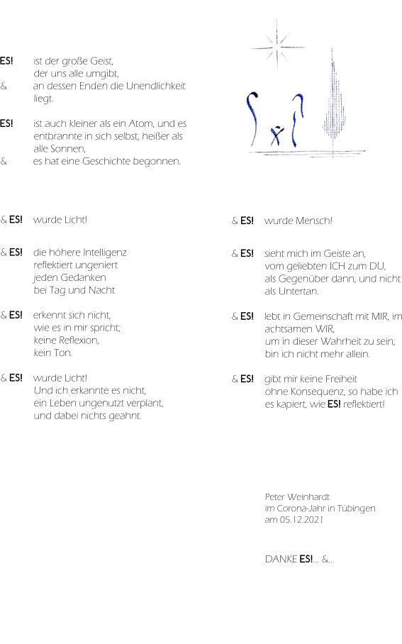 ES! ist der große Geist,  der uns alle umgibt, & an dessen Enden die Unendlichkeit liegt.  ES! ist auch kleiner als ein Atom, und es entbrannte in sich selbst, heißer als alle Sonnen, & es hat eine Geschichte begonnen. & ES! wurde Licht!   & ES!  die höhere Intelligenz  reflektiert ungeniert  jeden Gedanken  bei Tag und Nacht  & ES!  erkennt sich nicht,  wie es in mir spricht;  keine Reflexion,  kein Ton.  & ES! wurde Licht! Und ich erkannte es nicht, ein Leben ungenutzt verplant, und dabei nichts geahnt. & ES! wurde Mensch!   & ES!  sieht mich im Geiste an, vom geliebten ICH zum DU, als Gegenüber dann, und nicht als Untertan.  & ES! lebt in Gemeinschaft mit MIR, im achtsamen WIR, um in dieser Wahrheit zu sein, bin ich nicht mehr allein.  & ES!  gibt mir keine Freiheit ohne Konsequenz, so habe ich es kapiert, wie ES! reflektiert! Peter Weinhardt im Corona-Jahr in Tübingen am 05.12.2021 DANKE ES!... &… & ES! ist…