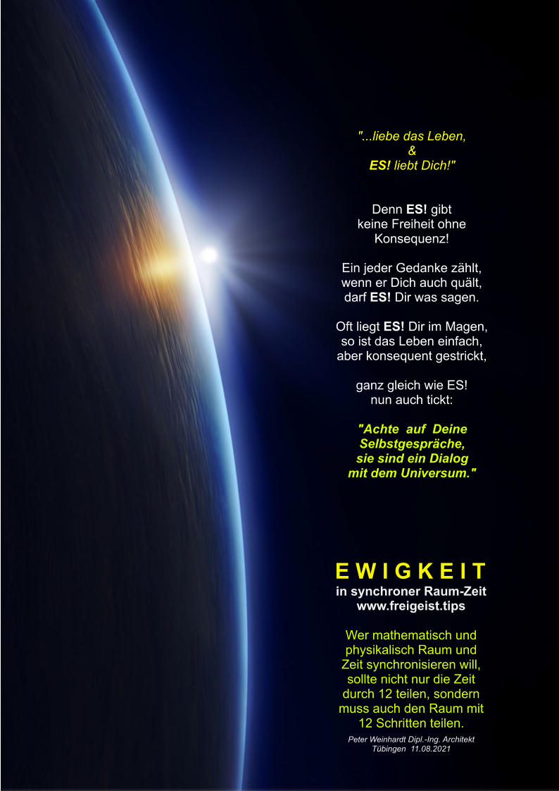 "Raum & Zeit" am 22.03.2025 von www.freigeist.tips Titel Seite 1 E W I G K E I T in synchroner Raum-Zeit www.freigeist.tips  Wer mathematisch und physikalisch Raum und Zeit synchronisieren will, sollte nicht nur die Zeit durch 12 teilen, sondern muss auch den Raum mit 12 Schritten teilen. Peter Weinhardt Dipl.-Ing. Architekt Tübingen  11.08.2021 "...liebe das Leben, & ES! liebt Dich!"   Denn ES! gibt keine Freiheit ohne Konsequenz!  Ein jeder Gedanke zählt, wenn er Dich auch quält, darf ES! Dir was sagen.  Oft liegt ES! Dir im Magen, so ist das Leben einfach, aber konsequent gestrickt,  ganz gleich wie ES! nun auch tickt:  "Achte  auf  Deine Selbstgespräche, sie sind ein Dialog mit dem Universum."
