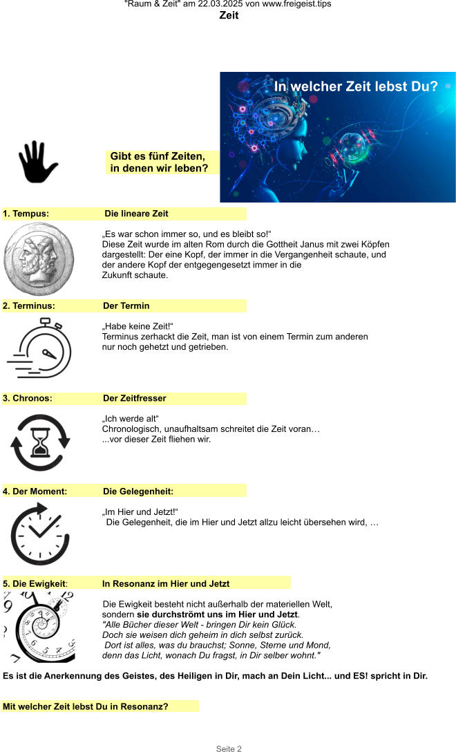 "Raum & Zeit" am 22.03.2025 von www.freigeist.tips Zeit Seite 2 1. Tempus:    Die lineare Zeit  „Es war schon immer so, und es bleibt so!“ Diese Zeit wurde im alten Rom durch die Gottheit Janus mit zwei Köpfen dargestellt: Der eine Kopf, der immer in die Vergangenheit schaute, und der andere Kopf der entgegengesetzt immer in die Zukunft schaute.   2. Terminus:  Der Termin   „Habe keine Zeit!“ Terminus zerhackt die Zeit, man ist von einem Termin zum anderen nur noch gehetzt und getrieben. 3. Chronos:  Der Zeitfresser   „Ich werde alt“ Chronologisch, unaufhaltsam schreitet die Zeit voran… ...vor dieser Zeit fliehen wir. 4. Der Moment:  Die Gelegenheit:   „Im Hier und Jetzt!“ Die Gelegenheit, die im Hier und Jetzt allzu leicht übersehen wird, … 5. Die Ewigkeit:   In Resonanz im Hier und Jetzt  Die Ewigkeit besteht nicht außerhalb der materiellen Welt,  sondern sie durchströmt uns im Hier und Jetzt.  "Alle Bücher dieser Welt - bringen Dir kein Glück.  Doch sie weisen dich geheim in dich selbst zurück.  Dort ist alles, was du brauchst; Sonne, Sterne und Mond,  denn das Licht, wonach Du fragst, in Dir selber wohnt."  Es ist die Anerkennung des Geistes, des Heiligen in Dir, mach an Dein Licht... und ES! spricht in Dir.   Mit welcher Zeit lebst Du in Resonanz? Gibt es fünf Zeiten, in denen wir leben? In welcher Zeit lebst Du?
