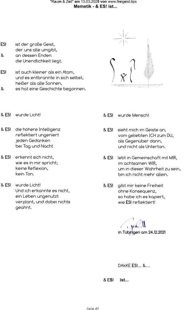 "Raum & Zeit" am 13.03.2025 von www.freigeist.tips Memetik - & ES! ist... Seite 47 ES! ist der große Geist,  der uns alle umgibt, & an dessen Enden die Unendlichkeit liegt.  ES! ist auch kleiner als ein Atom, und es entbrannte in sich selbst, heißer als alle Sonnen, & es hat eine Geschichte begonnen. & ES! wurde Licht!   & ES!  die höhere Intelligenz  reflektiert ungeniert  jeden Gedanken  bei Tag und Nacht  & ES!  erkennt sich nicht,  wie es in mir spricht;  keine Reflexion,  kein Ton.  & ES! wurde Licht! Und ich erkannte es nicht, ein Leben ungenutzt verplant, und dabei nichts geahnt. & ES! wurde Mensch!   & ES!  sieht mich im Geiste an, vom geliebten ICH zum DU, als Gegenüber dann, und nicht als Untertan.  & ES! lebt in Gemeinschaft mit MIR, im achtsamen WIR, um in dieser Wahrheit zu sein, bin ich nicht mehr allein.  & ES!  gibt mir keine Freiheit ohne Konsequenz, so habe ich es kapiert, wie ES! reflektiert! DANKE ES!... &… in Tübingen am 24.12.2021 & ES!     ist...